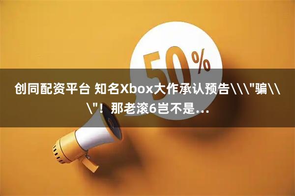 创同配资平台 知名Xbox大作承认预告\＂骗\＂！那老滚6岂不是…