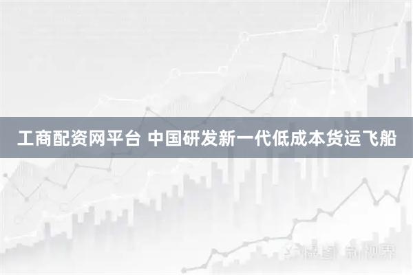 工商配资网平台 中国研发新一代低成本货运飞船