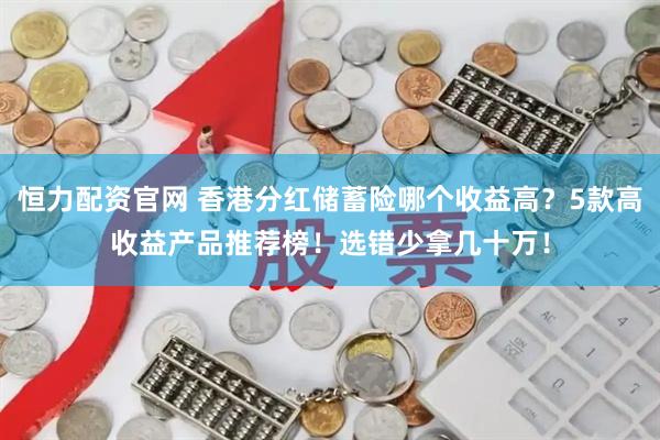 恒力配资官网 香港分红储蓄险哪个收益高？5款高收益产品推荐榜！选错少拿几十万！