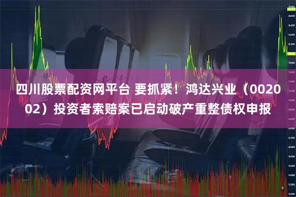 四川股票配资网平台 要抓紧！鸿达兴业（002002）投资者索赔案已启动破产重整债权申报