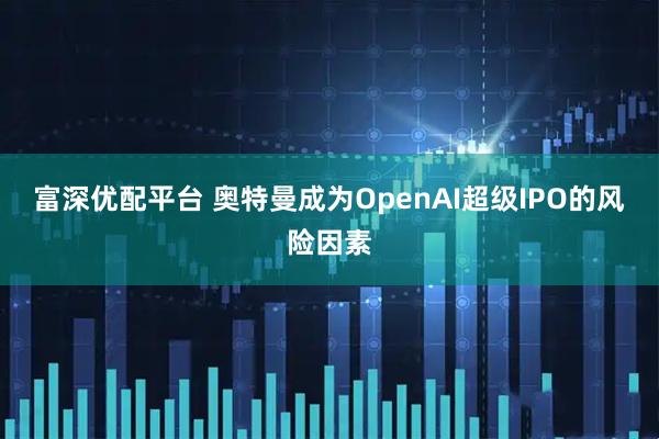 富深优配平台 奥特曼成为OpenAI超级IPO的风险因素