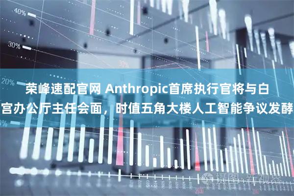 荣峰速配官网 Anthropic首席执行官将与白宫办公厅主任会面，时值五角大楼人工智能争议发酵
