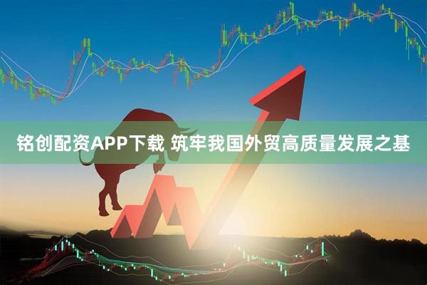 铭创配资APP下载 筑牢我国外贸高质量发展之基