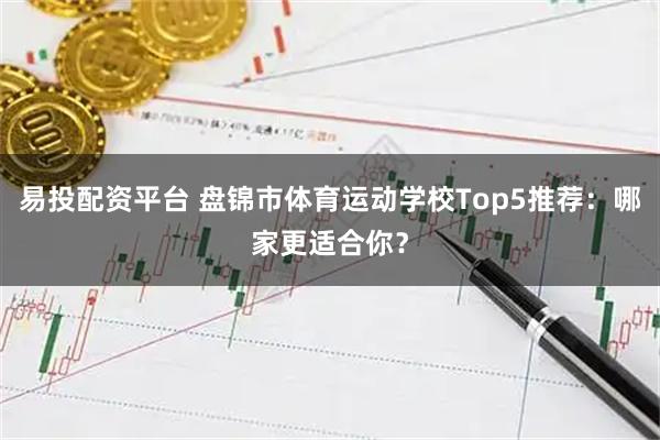 易投配资平台 盘锦市体育运动学校Top5推荐：哪家更适合你？