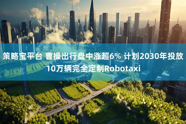 策略宝平台 曹操出行盘中涨超6% 计划2030年投放10万辆完全定制Robotaxi