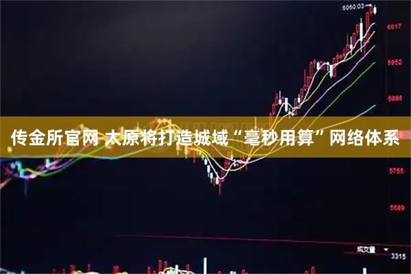 传金所官网 太原将打造城域“毫秒用算”网络体系