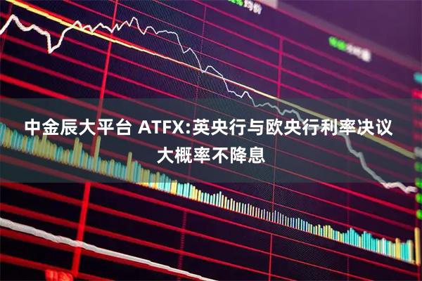 中金辰大平台 ATFX:英央行与欧央行利率决议 大概率不降息