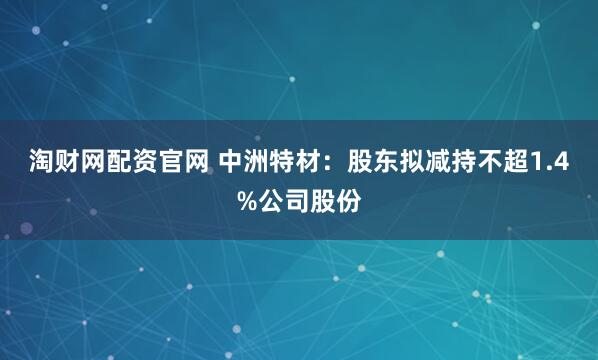 淘财网配资官网 中洲特材：股东拟减持不超1.4%公司股份