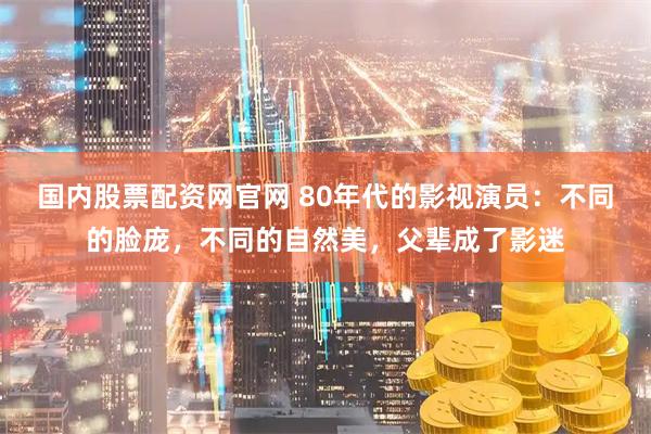 国内股票配资网官网 80年代的影视演员：不同的脸庞，不同的自然美，父辈成了影迷
