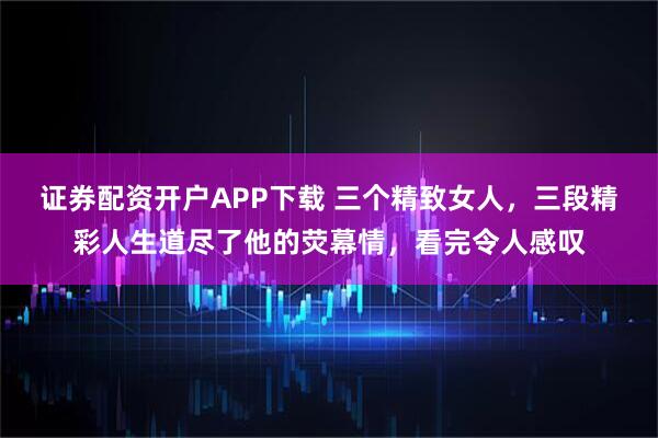证券配资开户APP下载 三个精致女人，三段精彩人生道尽了他的荧幕情，看完令人感叹