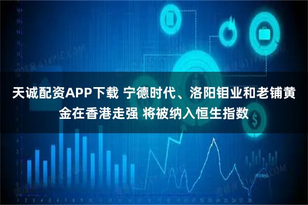 天诚配资APP下载 宁德时代、洛阳钼业和老铺黄金在香港走强 将被纳入恒生指数