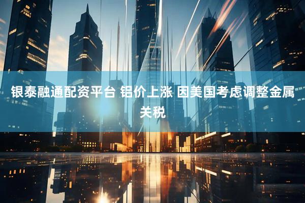 银泰融通配资平台 铝价上涨 因美国考虑调整金属关税