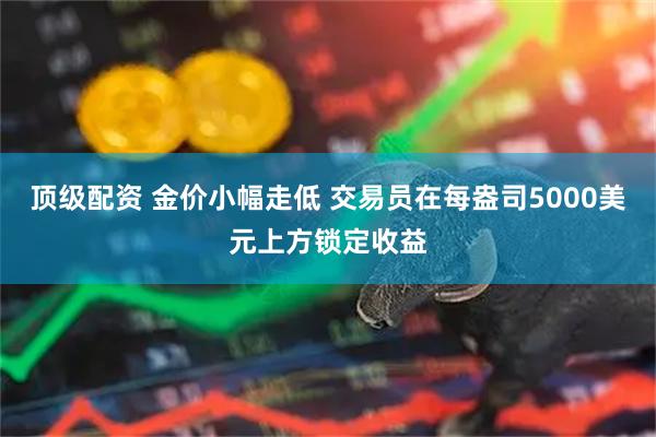 顶级配资 金价小幅走低 交易员在每盎司5000美元上方锁定收益