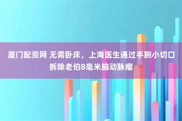 厦门配资网 无需卧床，上海医生通过手腕小切口拆除老伯8毫米脑动脉瘤
