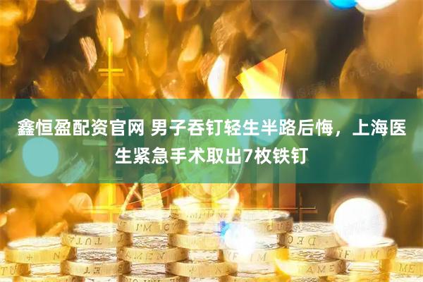 鑫恒盈配资官网 男子吞钉轻生半路后悔，上海医生紧急手术取出7枚铁钉